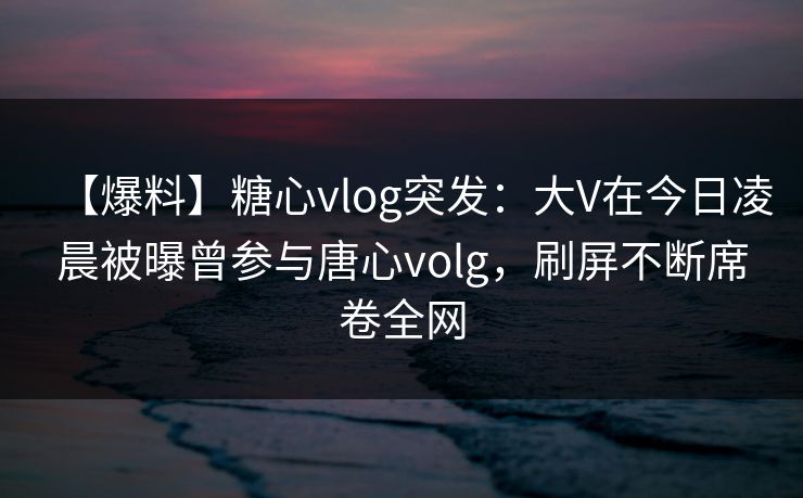 【爆料】糖心vlog突发：大V在今日凌晨被曝曾参与唐心volg，刷屏不断席卷全网