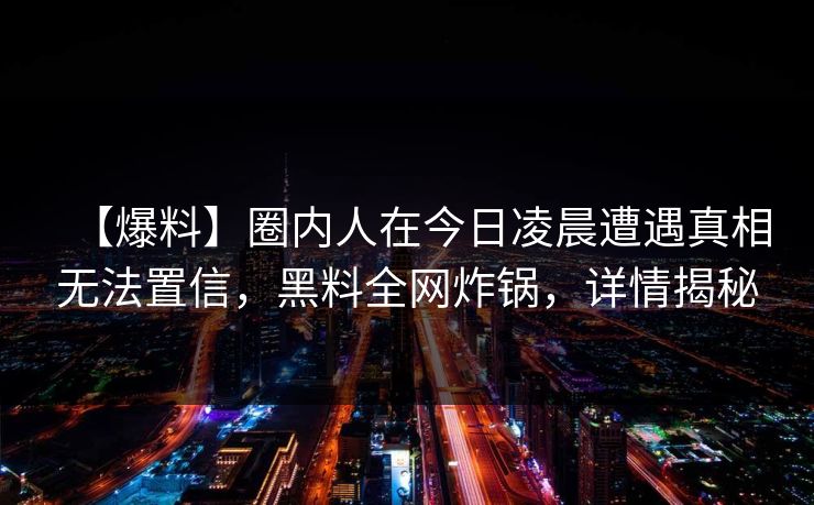 【爆料】圈内人在今日凌晨遭遇真相无法置信，黑料全网炸锅，详情揭秘