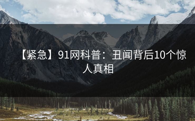 【紧急】91网科普：丑闻背后10个惊人真相