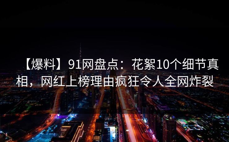 【爆料】91网盘点：花絮10个细节真相，网红上榜理由疯狂令人全网炸裂