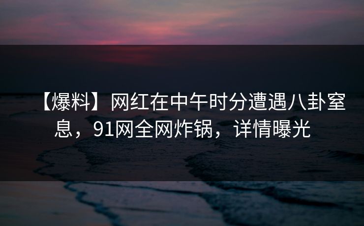 【爆料】网红在中午时分遭遇八卦窒息，91网全网炸锅，详情曝光