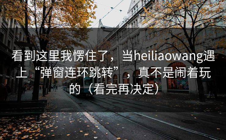 看到这里我愣住了，当heiliaowang遇上“弹窗连环跳转”，真不是闹着玩的（看完再决定）