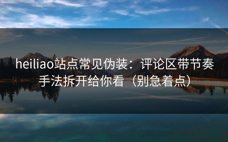 heiliao站点常见伪装：评论区带节奏手法拆开给你看（别急着点）