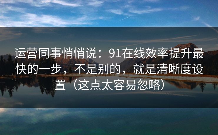 运营同事悄悄说：91在线效率提升最快的一步，不是别的，就是清晰度设置（这点太容易忽略）