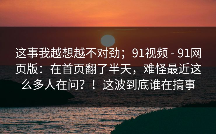 这事我越想越不对劲；91视频 - 91网页版：在首页翻了半天，难怪最近这么多人在问？！这波到底谁在搞事