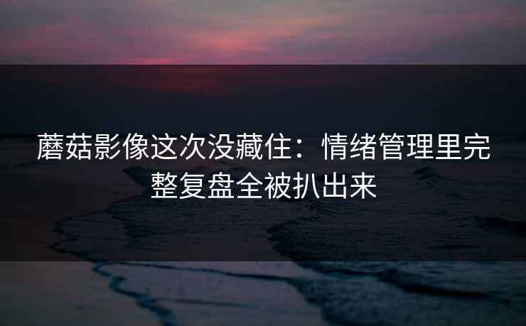 蘑菇影像这次没藏住：情绪管理里完整复盘全被扒出来